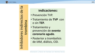 Inhibidoresindirectosdela
trombina
Indicaciones:
• Prevención TVP.
• Tratamiento de TVP con
o sin TEP.
• Tratamiento y
prevención de evento
coronario agudo.
• Posterior a trombolisis
de IAM, diálisis, CID.
 