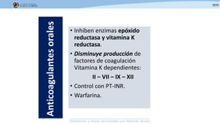 • Inhiben enzimas epóxido
reductasa y vitamina K
reductasa.
• Disminuye producción de
factores de coagulación
Vitamina K dependientes:
II – VII – IX – XII
• Control con PT-INR.
• Warfarina.
Anticoagulantesorales
 