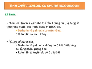 TÍNH CHẤT ALCALOID CÓ KHUNG ISOQUINOLIN
– Hình thể: Là các alcaloid ở thể rắn, không mùi, vị đắng, ít
tan trong nước, tan trong dung môi hữu cơ.
 Berberin và palmatin có màu vàng.
 Rotundin có màu trắng.
– Năng suất quay cực:
 Berberin và palmatin không có C bất đối không
có đồng phân quang học
 Rotundin tả tuyền do có C bất đối.
Lý tính:
 
