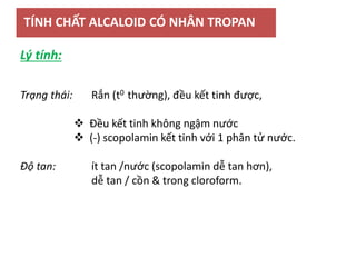 TÍNH CHẤT ALCALOID CÓ NHÂN TROPAN
Trạng thái: Rắn (t0 thường), đều kết tinh được,
 Đều kết tinh không ngậm nước
 (-) scopolamin kết tinh với 1 phân tử nước.
Độ tan: ít tan /nước (scopolamin dễ tan hơn),
dễ tan / cồn & trong cloroform.
Lý tính:
 