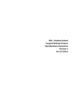 SXU / Fashion School<br />Carpool Website Project<br />Specifications Document<br />Version 1<br />01/27/2011<br />Introduction<br />Purpose:<br />The Purpose of this document is to highlight the current project involving SXU Carpool and Fashion School in the creation of a website to assist in the commuting needs to the students of Fashion School.<br />Intended Audience:<br />This Document is intended to be viewed by the members of the SXU / Fashion School project teams.<br />Contact Information / Team Members<br />NameRoleEmailAsha Babani-Maghirangbabani8104@gmail.comAla Abutabanjeh atabanjha@gmail.comAmanda Engleamandapandasue@gmail.comAnju Amatyaanjuamatya@gmail.comGreg Alcockalcockg06@gmail.comDan Moynihandan.moynihan9@gmail.comJoe Pavlikjoe@jpavlik.comKobe Jogkaewsomtum2000@gmail.comLarry JenningsProject Managerlarboz@gmail.comMike Wardwardmikey89@gmail.comMiles Nowakmilesnowak@gmail.comPatrick Seiterpatrick.seiter@gmail.com,seiter.p07@mymail.sxu.eduRob Schwienrobschwien@gmail.comStacy DrakeLead Designerstacydrakedesign@gmail.com<br />Overall Description<br />Product Perspective<br />This website will allow the students of Fashion School to find people to commute with. It will do this really in 2 ways<br />First, it will allow students a way to find people that share the same schedule to coordinate a ride on the bus or on the train.<br />Second, it will allow people to find others to carpool with.<br />Product Functions – this website will provide the following functions<br />Student Login / Profile Creation<br />Administrator approval of students<br />Private Messaging between users – The system will allow a direct person to person messaging system used by many popular sites today.<br />Location Map – Users will be able to see others on a location map to determine if they are on the way.<br />Calendar – Users will be able to enter their appropriate mode of transportation into the system.<br />User Classes and Characteristics<br />Students<br />Need to be students at Fashion School to register – School ID Required<br />Administrators <br />Screening of users to be allowed access to Fashion School Site<br />Will allow other users to be flagged as an Administrator.<br />Design / Implementation Constraints<br />The Design should represent Fashion School and be aesthetically pleasing with a limited use of boring colors.<br />The School Logo is Horizontal<br />There should be little to no use of animation. (Use of animation for functionality is ok)<br />The site will be designed with some placeholders in mind where the logo should be that the school will follow-up with later.<br />Font should be Sans Serif Only<br />Supported Language: English<br />External Interface Requirements<br />User interfaces<br />Google Maps  – SXU Group will utilize an interface with Google Maps to assist in mapping<br />Domain Hosting <br />The Domain will be hosted on the Fashion School Servers.<br />Software interfaces<br />SXU Group – Fashion School Website will run on the following architecture<br />HTML<br />PHP<br />Javascript<br />MySQL<br />Possibly AJAX, XML and JASON once an API with Google is agreed on.<br />System Features<br />System features <br />Student Login Creation<br />Description: Students will be asked to create a login with the following information. (see below) <br />Priority: HIGH<br />Action:<br />Submit - will send the information to the Administrative Database for approval.<br />Clear – Will remove all of the entered information<br />Cancel – Will return the user to the main page.<br />Functional Requirements<br />The login request will contain the following<br />Required Information<br />Fashion School ID <br />Username <br />Password <br />First Name <br />Last Name <br />Email <br />Optional Information<br />Address *Optional but required for mapping<br />Phone Number<br />Mobile Number<br />Administrator Approval<br />Description: Administrators will be asked to approve all users. This approval should be based on the student having a valid school id<br />Priority: HIGH<br />Action:<br />Approved – The user is sent a communication via email informing user that they have been approved<br />Not Approved – The user is sent a communication via email informing them that they have not been approved.<br />Functional Requirements<br />Other Nonfunctional Requirements<br />Performance requirements –  Unknown<br />Safety requirements - Unknown<br />Security requirements – <br />It was mentioned the potential liability of the School for providing matches to users as well as schedule information. The Fashion School will claim the responsibility of any liability in this matter.<br />Software quality attributes Unknown<br />Project documentation – Unknown<br />User documentation - <br />Other Requirements<br /> Appendix A: Terminology/Glossary/Definitions list<br /> Appendix B: To be determined<br />