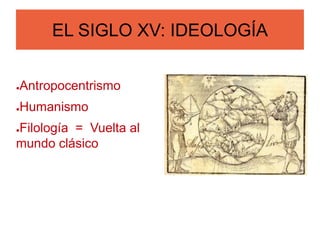 EL SIGLO XV: IDEOLOGÍA
●Antropocentrismo
●Humanismo
●Filología = Vuelta al
mundo clásico
 