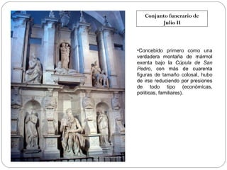 Conjunto funerario de
Julio II

•Concebido primero como una
verdadera montaña de mármol
exenta bajo la Cúpula de San
Pedro, con más de cuarenta
figuras de tamaño colosal, hubo
de irse reduciendo por presiones
de todo tipo (económicas,
políticas, familiares).

 