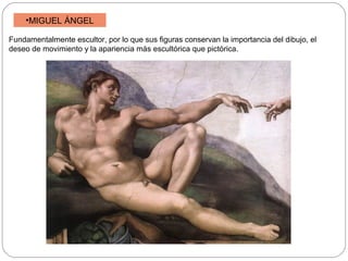 •MIGUEL ÁNGEL
Fundamentalmente escultor, por lo que sus figuras conservan la importancia del dibujo, el
deseo de movimiento y la apariencia más escultórica que pictórica.

 