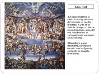 Juicio Final

-En esta obra refleja la
visión sombría y pesimista
del momento en que fue
realizada: el Dios de la
Justicia, castiga con fuerza
a sus detractores, alrededor
una riada humana en
variadas formas y actitudes
en movimiento.
-Colosalismo y gran
dinamismo, carencia de
espacio para las figuras y
sensación de angustia,
dramatismo.

 
