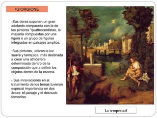 •GIORGIONE
-Sus obras suponen un gran
adelanto comparada con la de
los pintores "quattrocentistas, la
mayoría compuestas por una
figura o un grupo de figuras
integradas en paisajes amplios.
-Sus pinturas, utilizan la luz
suave y tamizada, más destinada
a crear una atmósfera
determinada dentro de la
composición que a definir los
objetos dentro de la escena.
- Sus innovaciones en el
tratamiento de los temas tuvieron
especial importancia en dos
áreas: el paisaje y el desnudo
femenino.

La tempestad

 