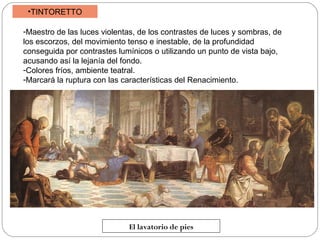 •TINTORETTO
-Maestro de las luces violentas, de los contrastes de luces y sombras, de
los escorzos, del movimiento tenso e inestable, de la profundidad
conseguida por contrastes lumínicos o utilizando un punto de vista bajo,
acusando así la lejanía del fondo.
-Colores fríos, ambiente teatral.
-Marcará la ruptura con las características del Renacimiento.

El lavatorio de pies

 