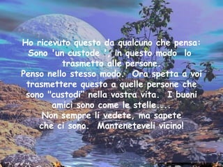 Ho ricevuto questo da qualcuno che pensa: Sono 'un custode ', in questo modo  lo  trasmetto alle persone. Penso nello stesso modo.  Ora spetta a voi trasmettere questo a quelle persone che sono "custodi“ nella vostra vita.  I buoni amici sono come le stelle.... Non sempre li vedete, ma sapete che ci sono.  Manteneteveli vicino! 