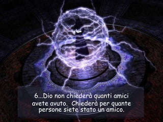 6...Dio non chiederà quanti amici avete avuto.  Chiederà per quante persone siete stato un amico. 