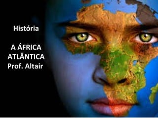 História 
A ÁFRICA 
ATLÂNTICA 
Prof. Altair 
 