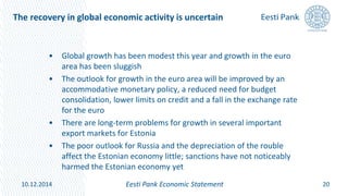 The recovery in global economic activity is uncertain
• Global growth has been modest this year and growth in the euro
area has been sluggish
• The outlook for growth in the euro area will be improved by an
accommodative monetary policy, a reduced need for budget
consolidation, lower limits on credit and a fall in the exchange rate
for the euro
• There are long-term problems for growth in several important
export markets for Estonia
• The poor outlook for Russia and the depreciation of the rouble
affect the Estonian economy little; sanctions have not noticeably
harmed the Estonian economy yet
20Eesti Pank Economic Statement10.12.2014
 