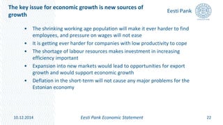 The key issue for economic growth is new sources of
growth
• The shrinking working age population will make it ever harder to find
employees, and pressure on wages will not ease
• It is getting ever harder for companies with low productivity to cope
• The shortage of labour resources makes investment in increasing
efficiency important
• Expansion into new markets would lead to opportunities for export
growth and would support economic growth
• Deflation in the short-term will not cause any major problems for the
Estonian economy
22Eesti Pank Economic Statement10.12.2014
 