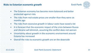 Risks to Estonian economic growth
• The Estonian economy has become more balanced and better
protected against risks
• The risks from real estate prices are smaller than they were six
months ago
• The risks from excessive growth in labour costs have eased a lot
• It is forecast that the economic impact of the crisis between Russia
and Ukraine will diminish, assuming the conflict does not worsen
• Uncertainty about growth in the economic environment around
Estonia has increased
• Overall the risks to economic growth are on the downside
23Eesti Pank Economic Statement10.12.2014
 