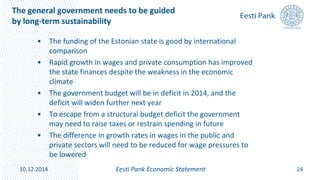 The general government needs to be guided
by long-term sustainability
• The funding of the Estonian state is good by international
comparison
• Rapid growth in wages and private consumption has improved
the state finances despite the weakness in the economic
climate
• The government budget will be in deficit in 2014, and the
deficit will widen further next year
• To escape from a structural budget deficit the government
may need to raise taxes or restrain spending in future
• The difference in growth rates in wages in the public and
private sectors will need to be reduced for wage pressures to
be lowered
24Eesti Pank Economic Statement10.12.2014
 