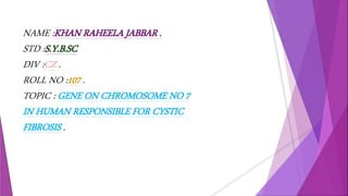 NAME :KHAN RAHEELA JABBAR .
STD :S.Y.B.SC
DIV :CZ .
ROLL NO :107 .
TOPIC : GENE ON CHROMOSOME NO 7
IN HUMAN RESPONSIBLE FOR CYSTIC
FIBROSIS .
 