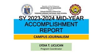 SY 2023-2024 MID-YEAR
ACCOMPLISHMENT
REPORT
CAMPUS JOURNALISM
LYDIA T. LICLICAN
Program Coordinator
Republic of the Philippines
DEPARTMENT OF EDUCATION
Region I
Schools Division of Ilocos Sur
TEODORO HERNAEZ NATIONAL HIGH SCHOOL
Sabuanan, Sta. Lucia, Ilocos Sur
 