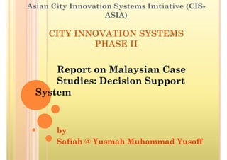 Asian City Innovation Systems Initiative (CIS-
                    ASIA)

     CITY INNOVATION SYSTEMS
             PHASE II


      Report on Malaysian Case
      Studies: Decision Support
  System


       by
       Safiah @ Yusmah Muhammad Yusoff
 