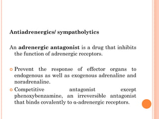 Antiadrenergics/ sympatholytics
An adrenergic antagonist is a drug that inhibits
the function of adrenergic receptors.
 Prevent the response of effector organs to
endogenous as well as exogenous adrenaline and
noradrenaline.
 Competitive antagonist except
phenoxybenzamine, an irreversible antagonist
that binds covalently to α-adrenergic receptors.
 