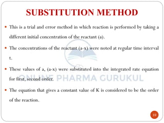 19
SUBSTITUTION METHOD
 This is a trial and error method in which reaction is performed by taking a
different initial concentration of the reactant (a).
 The concentrations of the reactant (a-x) were noted at regular time interval
t.
 These values of a, (a-x) were substituted into the integrated rate equation
for first, second order.
 The equation that gives a constant value of K is considered to be the order
of the reaction.
 
