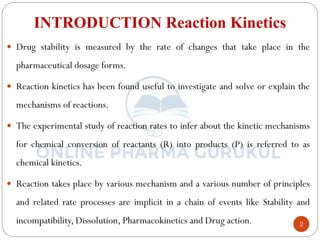 2
INTRODUCTION Reaction Kinetics
 Drug stability is measured by the rate of changes that take place in the
pharmaceutical dosage forms.
 Reaction kinetics has been found useful to investigate and solve or explain the
mechanisms of reactions.
 The experimental study of reaction rates to infer about the kinetic mechanisms
for chemical conversion of reactants (R) into products (P) is referred to as
chemical kinetics.
 Reaction takes place by various mechanism and a various number of principles
and related rate processes are implicit in a chain of events like Stability and
incompatibility, Dissolution, Pharmacokinetics and Drug action.
 