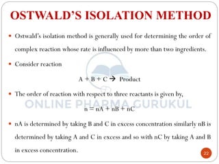 22
OSTWALD’S ISOLATION METHOD
 Ostwald’s isolation method is generally used for determining the order of
complex reaction whose rate is influenced by more than two ingredients.
 Consider reaction
A + B + C  Product
 The order of reaction with respect to three reactants is given by,
n = nA + nB + nC
 nA is determined by taking B and C in excess concentration similarly nB is
determined by taking A and C in excess and so with nC by taking A and B
in excess concentration.
 