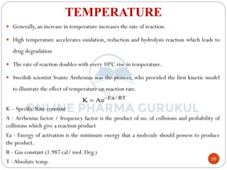 26
TEMPERATURE
 Generally, an increase in temperature increases the rate of reaction.
 High temperature accelerates oxidation, reduction and hydrolysis reaction which leads to
drug degradation
 The rate of reaction doubles with every 100C rise in temperature.
 Swedish scientist Svante Arrhenius was the pioneer, who provided the first kinetic model
to illustrate the effect of temperature on reaction rate.
K – Specific Rate constant
A - Arrhenius factor / frequency factor is the product of no. of collisions and probability of
collisions which give a reaction product
Ea - Energy of activation is the minimum energy that a molecule should possess to produce
the product.
R - Gas constant (1.987 cal/ mol. Deg.)
T -Absolute temp.
RT
/
Ea
Ae
K 

 