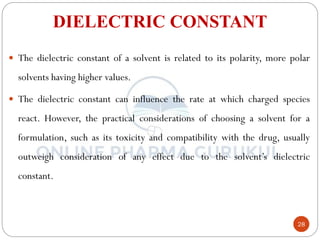 28
DIELECTRIC CONSTANT
 The dielectric constant of a solvent is related to its polarity, more polar
solvents having higher values.
 The dielectric constant can influence the rate at which charged species
react. However, the practical considerations of choosing a solvent for a
formulation, such as its toxicity and compatibility with the drug, usually
outweigh consideration of any effect due to the solvent’s dielectric
constant.
 