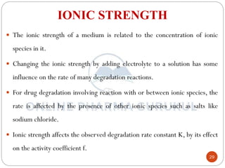 29
IONIC STRENGTH
 The ionic strength of a medium is related to the concentration of ionic
species in it.
 Changing the ionic strength by adding electrolyte to a solution has some
influence on the rate of many degradation reactions.
 For drug degradation involving reaction with or between ionic species, the
rate is affected by the presence of other ionic species such as salts like
sodium chloride.
 Ionic strength affects the observed degradation rate constant K, by its effect
on the activity coefficient f.
 