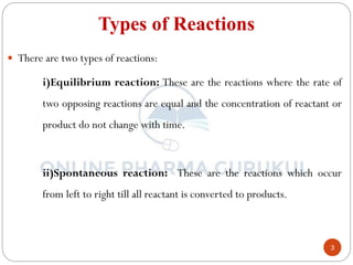 3
Types of Reactions
 There are two types of reactions:
i)Equilibrium reaction: These are the reactions where the rate of
two opposing reactions are equal and the concentration of reactant or
product do not change with time.
ii)Spontaneous reaction: These are the reactions which occur
from left to right till all reactant is converted to products.
 