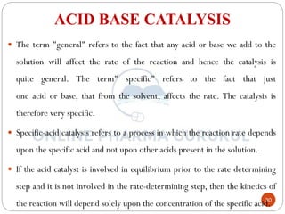 30
ACID BASE CATALYSIS
 The term "general" refers to the fact that any acid or base we add to the
solution will affect the rate of the reaction and hence the catalysis is
quite general. The term" specific" refers to the fact that just
one acid or base, that from the solvent, affects the rate. The catalysis is
therefore very specific.
 Specific-acid catalysis refers to a process in which the reaction rate depends
upon the specific acid and not upon other acids present in the solution.
 If the acid catalyst is involved in equilibrium prior to the rate determining
step and it is not involved in the rate-determining step, then the kinetics of
the reaction will depend solely upon the concentration of the specific acid.
 