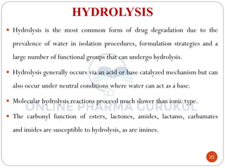 32
HYDROLYSIS
 Hydrolysis is the most common form of drug degradation due to the
prevalence of water in isolation procedures, formulation strategies and a
large number of functional groups that can undergo hydrolysis.
 Hydrolysis generally occurs via an acid or base catalyzed mechanism but can
also occur under neutral conditions where water can act as a base.
 Molecular hydrolysis reactions proceed much slower than ionic type.
 The carbonyl function of esters, lactones, amides, lactams, carbamates
and imides are susceptible to hydrolysis, as are imines.
 