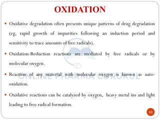 33
OXIDATION
 Oxidative degradation often presents unique patterns of drug degradation
(eg, rapid growth of impurities following an induction period and
sensitivity to trace amounts of free radicals).
 Oxidation-Reduction reactions are mediated by free radicals or by
molecular oxygen.
 Reaction of any material with molecular oxygen is known as auto-
oxidation.
 Oxidative reactions can be catalyzed by oxygen, heavy metal ins and light
leading to free radical formation.
 