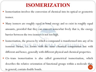 34
ISOMERIZATION
 Isomerization involves the conversion of chemical into its optical or geometric
isomer.
 Many isomers are roughly equal in bond energy and so exist in roughly equal
amounts, provided that they can convert somewhat freely that is, the energy
barrier between the two isomers is not too high.
 Isomerization, the process by which a compound is transformed into any of its
isomeric forms, i.e. forms with the same chemical composition but with
different and hence, generally with different physical and chemical properties.
 Cis–trans isomerization is also called geometrical isomerization, which
describes the relative orientation of functional groups within a molecule that,
in general, contain double bonds.
 
