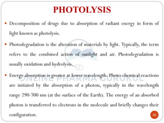 35
PHOTOLYSIS
 Decomposition of drugs due to absorption of radiant energy in form of
light known as photolysis.
 Photodegradation is the alteration of materials by light. Typically, the term
refers to the combined action of sunlight and air. Photodegradation is
usually oxidation and hydrolysis.
 Energy absorption is greater at lower wavelength. Photo-chemical reactions
are initiated by the absorption of a photon, typically in the wavelength
range 290-700 nm (at the surface of the Earth). The energy of an absorbed
photon is transferred to electrons in the molecule and briefly changes their
configuration.
 