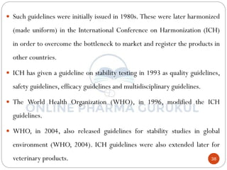 38
 Such guidelines were initially issued in 1980s. These were later harmonized
(made uniform) in the International Conference on Harmonization (ICH)
in order to overcome the bottleneck to market and register the products in
other countries.
 ICH has given a guideline on stability testing in 1993 as quality guidelines,
safety guidelines, efficacy guidelines and multidisciplinary guidelines.
 The World Health Organization (WHO), in 1996, modified the ICH
guidelines.
 WHO, in 2004, also released guidelines for stability studies in global
environment (WHO, 2004). ICH guidelines were also extended later for
veterinary products.
 