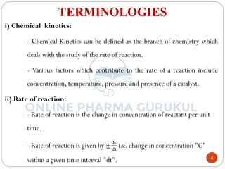 4
TERMINOLOGIES
i) Chemical kinetics:
- Chemical Kinetics can be defined as the branch of chemistry which
deals with the study of the rate of reaction.
- Various factors which contribute to the rate of a reaction include
concentration, temperature, pressure and presence of a catalyst.
ii) Rate of reaction:
- Rate of reaction is the change in concentration of reactant per unit
time.
- Rate of reaction is given by ±
dc
dt
i.e. change in concentration "C"
within a given time interval "dt".
 