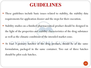 40
GUIDELINES
 These guidelines include basic issues related to stability, the stability data
requirements for application dossier and the steps for their execution.
 Stability studies on a finished pharmaceutical product should be designed in
the light of the properties and stability characteristics of the drug substance
as well as the climatic conditions of the intended market zone.
 At least 3 primary batches of the drug product, should be of the same
formulation, packaged in the same container. Two out of three batches
should be pilot scale batches.
 