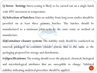 42
i) Stress Testing: Stress testing is likely to be carried out on a single batch
with 100C increment in temperature.
ii) Selection of batches: Data on stability from long term studies should be
provided on at least three primary batches. The batches should be
manufactured to a minimum pilot scale by the same route or method of
manufacture.
iii)Container closure system: The stability study should be conducted on
material packaged in container closure system that is the same as the
packaging proposed for storage and distribution.
iv)Specifications: The testing should cover the physical, chemical, biological
and microbiological attributes that are susceptible to change. Validated
stability-indicating analytical procedure should be applied.
 