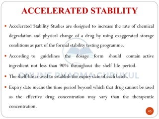 45
ACCELERATED STABILITY
 Accelerated Stability Studies are designed to increase the rate of chemical
degradation and physical change of a drug by using exaggerated storage
conditions as part of the formal stability testing programme.
 According to guidelines the dosage form should contain active
ingredient not less than 90% throughout the shelf life period.
 The shelf-life is used to establish the expiry date of each batch.
 Expiry date means the time period beyond which that drug cannot be used
as the effective drug concentration may vary than the therapeutic
concentration.
 
