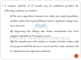 47
 A tentative shelf-life of 24 months may be established provided the
following conditions are satisfied:
i) The active ingredient is known to be stable (not easily degradable);
stability studies have been performed and no significant changes have
been observed.
ii) Supporting data indicate that similar formulations have been
assigned a shelf life of 24 months or more.
iii) The manufacturer will continue to conduct real-time studies until
the proposed shelf-life has been covered and the results obtained will
be submitted to the registration authority.
 