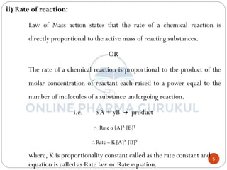 5
ii) Rate of reaction:
Law of Mass action states that the rate of a chemical reaction is
directly proportional to the active mass of reacting substances.
OR
The rate of a chemical reaction is proportional to the product of the
molar concentration of reactant each raised to a power equal to the
number of molecules of a substance undergoing reaction.
i.e. xA + yB  product
where, K is proportionality constant called as the rate constant and
equation is called as Rate law or Rate equation.
y
x
]
B
[
]
A
[
Rate 

y
x
]
B
[
]
A
[
K
Rate 

 