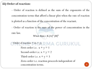 6
iii) Order of reaction:
- Order of reaction is defined as the sum of the exponents of the
concentration terms that afford a linear plot when the rate of reaction
is plotted as a function of the concentration of the reactant.
- Order of reaction is the sum of the power of concentration in the
rate law.
- Order of reaction = (x + y)
First-order i.e. x + y = 1
Second-order i.e. x + y = 2
Third-order i.e. x + y = 3
Zero-order i.e. reaction proceeds independent of
concentration terms.
y
x
]
B
[
]
A
[
K
Rate
When 
 