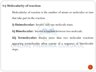 7
iv) Molecularity of reaction:
Molecularity of reaction is the number of atoms or molecules or ions
that take part in the reaction.
i) Unimolecular: Involve only one molecule trans.
ii) Bimolecular: Involve a reaction between two molecule.
iii) Termolecular: Involve more than two molecular reactions
appearing termolecular often consist of a sequence of bimolecular
steps.
 