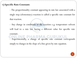 9
v) Specific Rate Constant:
- The proportionality constant appearing in rate law associated with a
single step (elementary) reaction is called a specific rate constant for
that reaction.
- Any change in conditions of the reaction e.g. temperature solvent
will lead to a rate law having a different value for specific rate
constant.
- Experimentally, a change of specific rate constant corresponds
simply to changes in the slope of a line given by rate equation.
 