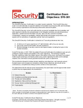 Certification Exam
Objectives: SY0-301
INTRODUCTION
The CompTIA Security+ Certification is a vendor neutral credential. The CompTIA Security+
exam is an internationally recognized validation of foundation-level security skills and knowledge,
and is used by organizations and security professionals around the globe.
The CompTIA Security+ exam will certify that the successful candidate has the knowledge and
skills required to identify risk and participate in risk mitigation activities, provide infrastructure,
application, operational and information security, apply security controls to maintain
confidentiality, integrity and availability, identify appropriate technologies and products, and
operate with an awareness of applicable policies, laws and regulations.
The CompTIA Security+ Certification is aimed at an IT security professional who has:

 A minimum of 2 years experience in IT administration with a focus on security
 Day to day technical information security experience
 Broad knowledge of security concerns and implementation including the topics in the
domain list below
CompTIA Security+ is ISO 17024 Accredited (Personnel Certification Accreditation) and, as such,
undergoes regular reviews and updates to the exam objectives. The following CompTIA
Security+ objectives reflect the subject areas in this edition of this exam, and result from subject
matter expert workshops and industry-wide survey results regarding the skills and knowledge
required of an information security professional with two years of experience.
This examination blueprint includes domain weighting, test objectives, and example content.
Example topics and concepts are included to clarify the test objectives and should not be
construed as a comprehensive listing of all the content of this examination.
The table below lists the domain areas measured by this examination and the approximate extent
to which they are represented in the examination:
Domain
1.0
2.0
3.0
4.0
5.0
6.0

% of Examination

Network Security
Compliance and Operational Security
Threats and Vulnerabilities
Application, Data and Host Security
Access Control and Identity Management
Cryptography
Total

21%
18%
21%
16%
13%
11%
100%

**Note: The lists of examples provided in bulleted format below each objective are not exhaustive lists.
Other examples of technologies, processes or tasks pertaining to each objective may also be included on
the exam although not listed or covered in this objectives document.

CompTIA Security+ Certification Exam Objectives
1 of 15
Copyright 2010 by the Computing Technology Industry Association. All rights reserved.
The CompTIA Security+ Certification Exam Objectives are subject to change without notice.

 