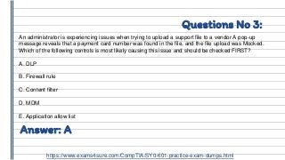 Questions No 3:
An administrator is experiencing issues when trying to upload a support file to a vendor A pop-up
message reveals that a payment card number was found in the file, and the file upload was Mocked.
Which of the following controls is most likely causing this issue and should be checked FIRST?
A. DLP
B. Firewall rule
C. Content filter
D. MDM
E. Application allow list
Answer: A
https://www.exams4sure.com/CompTIA/SY0-601-practice-exam-dumps.html
 