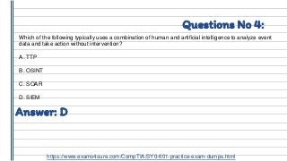 Questions No 4:
Which of the following typically uses a combination of human and artificial intelligence to analyze event
data and take action without intervention?
A. TTP
B. OSINT
C. SOAR
D. SIEM
Answer: D
https://www.exams4sure.com/CompTIA/SY0-601-practice-exam-dumps.html
 