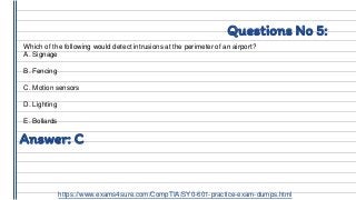 Questions No 5:
Which of the following would detect intrusions at the perimeter of an airport?
A. Signage
B. Fencing
C. Motion sensors
D. Lighting
E. Bollards
Answer: C
https://www.exams4sure.com/CompTIA/SY0-601-practice-exam-dumps.html
 