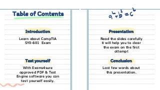 Table of Contents
Learn about CompTIA
SY0-601 Exam
Read the slides carefully
it will help you to clear
the exam on the first
attempt
With Exams4sure
approved PDF & Test
Engine software you can
test yourself easily.
Last few words about
this presentation.
Test yourself Conclusion
Introduction Presentation
 