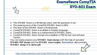 ● The SY0-601 Exam is a 90 Minute exam, with 65 questions in set.
● The passing score of the CompTIA SY0-601 Exam is 65%.
● The level of the SY0-601 Exam is Professional.
● CompTIA SY0-601 Exam is available in English language.
● CompTIA SY0-601 Exam is a replacement of SY0-601 Exam.
● CompTIA SY0-601 Exam Dumps are available in PDF format and software
format.
You can easily prepare your SY0-601 Exam dumps with the help of provided
SY0-601 PDF dumps and the SY0 601 exam engine. Exams4sure also provides
SY0-601 dumps free demo pdf.
Exams4sure CompTIA
SY0-601 Exam
https://www.exams4sure.com/CompTIA/SY0-601-practice-exam-dumps.html
 